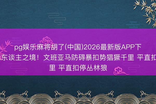 pg娱乐麻将胡了(中国)2026最新版APP下载 如入无东谈主之境！文班亚马防碍暴扣势猖獗千里 平直扣停丛林狼