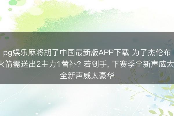 pg娱乐麻将胡了中国最新版APP下载 为了杰伦布朗， 火箭需送出2主力1替补? 若到手， 下赛季全新声威太豪华