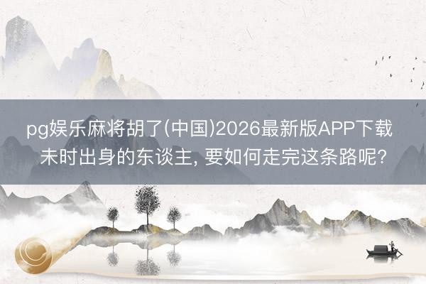 pg娱乐麻将胡了(中国)2026最新版APP下载 未时出身的东谈主， 要如何走完这条路呢?