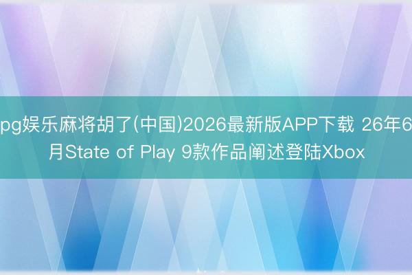 pg娱乐麻将胡了(中国)2026最新版APP下载 26年6月State of Play 9款作品阐述登陆Xbox