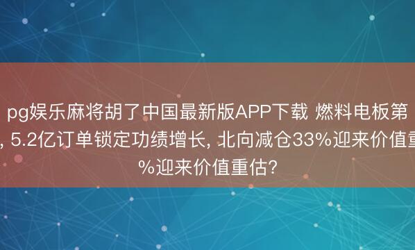 pg娱乐麻将胡了中国最新版APP下载 燃料电板第一股， 5.2亿订单锁定功绩增长， 北向减仓33%迎来价值重估?