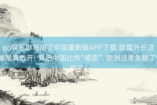 pg娱乐麻将胡了中国最新版APP下载 欧盟外长这嘴是真敢开! 竟把中国比作“癌症”， 欧洲这是急眼了?