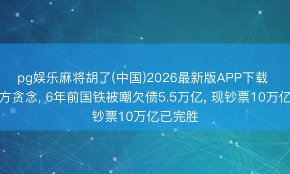 pg娱乐麻将胡了(中国)2026最新版APP下载 痛击西方贪念， 6年前国铁被嘲欠债5.5万亿， 现钞票10万亿已完胜