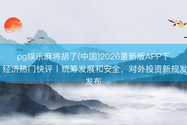 pg娱乐麻将胡了(中国)2026最新版APP下载 经济热门快评丨统筹发展和安全，对外投资新规发布