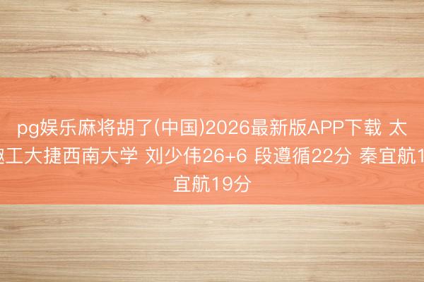 pg娱乐麻将胡了(中国)2026最新版APP下载 太旨趣工大捷西南大学 刘少伟26+6 段遵循22分 秦宜航19分