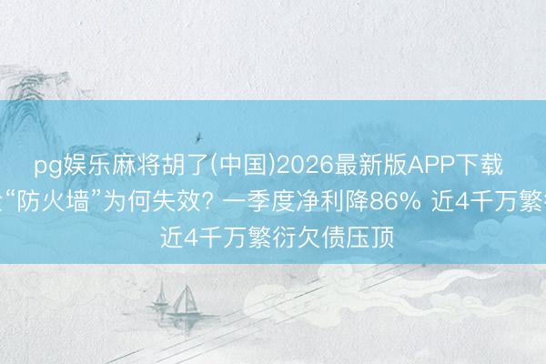 pg娱乐麻将胡了(中国)2026最新版APP下载 说念说念全“防火墙”为何失效? 一季度净利降86% 近4千万繁衍欠债压顶