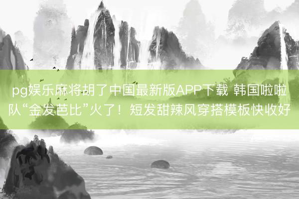 pg娱乐麻将胡了中国最新版APP下载 韩国啦啦队“金发芭比”火了！短发甜辣风穿搭模板快收好