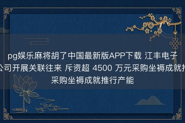 pg娱乐麻将胡了中国最新版APP下载 江丰电子全资子公司开展关联往来 斥资超 4500 万元采购坐褥成就推行产能