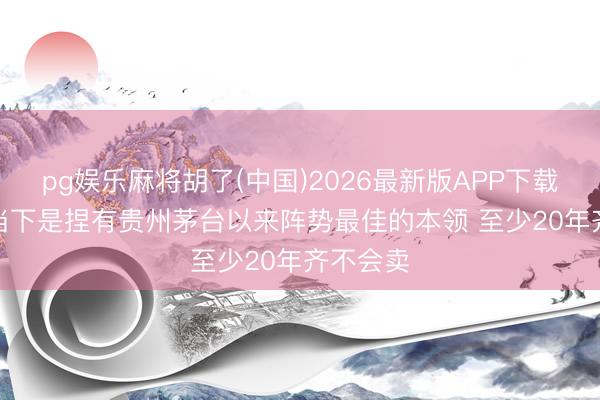 pg娱乐麻将胡了(中国)2026最新版APP下载 林园: 当下是捏有贵州茅台以来阵势最佳的本领 至少20年齐不会卖