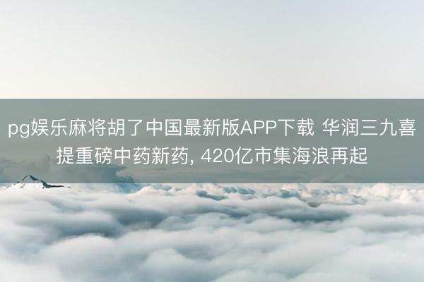 pg娱乐麻将胡了中国最新版APP下载 华润三九喜提重磅中药新药， 420亿市集海浪再起