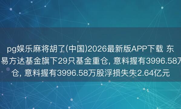 pg娱乐麻将胡了(中国)2026最新版APP下载 东山精密股价跌3.11%， 易方达基金旗下29只基金重仓， 意料握有3996.58万股浮损失失2.64亿元