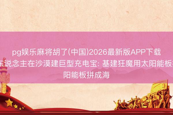 pg娱乐麻将胡了(中国)2026最新版APP下载 中国东说念主在沙漠建巨型充电宝: 基建狂魔用太阳能板拼成海