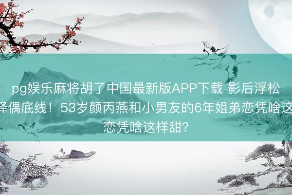 pg娱乐麻将胡了中国最新版APP下载 影后浮松20年择偶底线！53岁颜丙燕和小男友的6年姐弟恋凭啥这样甜？