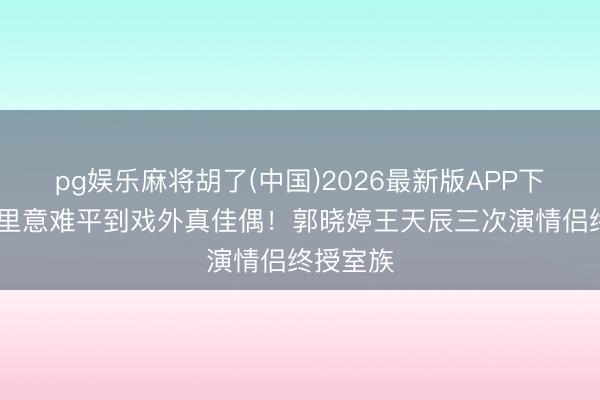 pg娱乐麻将胡了(中国)2026最新版APP下载 从戏里意难平到戏外真佳偶！郭晓婷王天辰三次演情侣终授室族