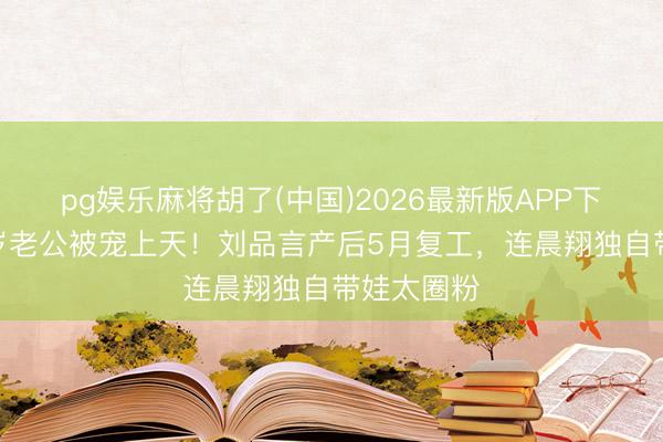 pg娱乐麻将胡了(中国)2026最新版APP下载 嫁小7岁老公被宠上天！刘品言产后5月复工，连晨翔独自带娃太圈粉