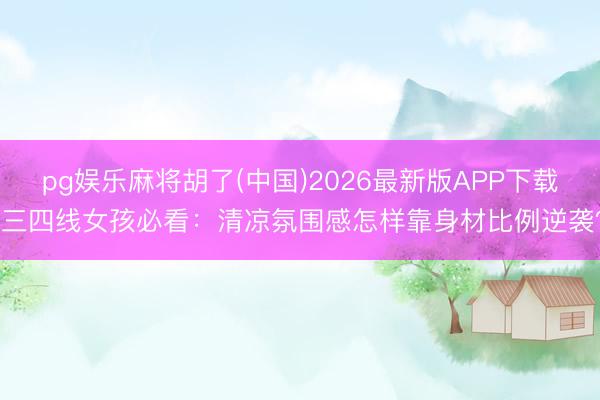 pg娱乐麻将胡了(中国)2026最新版APP下载 三四线女孩必看：清凉氛围感怎样靠身材比例逆袭？
