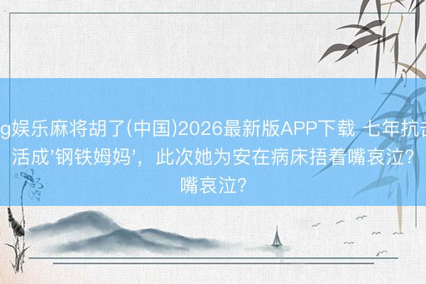 pg娱乐麻将胡了(中国)2026最新版APP下载 七年抗击活成'钢铁姆妈'，此次她为安在病床捂着嘴哀泣？