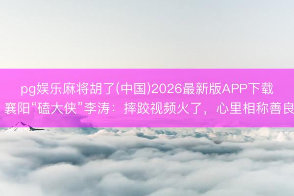 pg娱乐麻将胡了(中国)2026最新版APP下载 襄阳“磕大侠”李涛：摔跤视频火了，心里相称善良