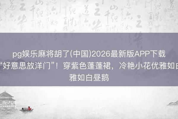 pg娱乐麻将胡了(中国)2026最新版APP下载 周也“好意思放洋门”！穿紫色蓬蓬裙，冷艳小花优雅如白昼鹅