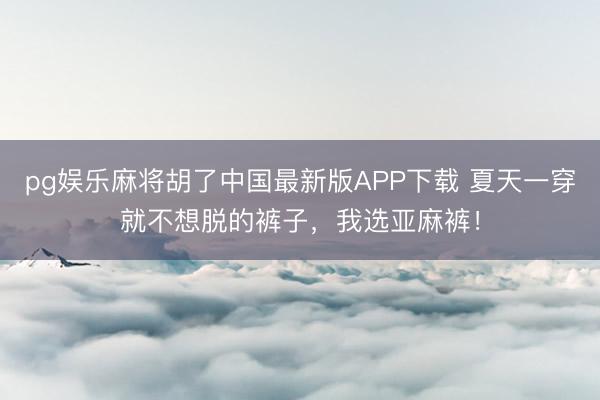 pg娱乐麻将胡了中国最新版APP下载 夏天一穿就不想脱的裤子,我选亚麻裤!