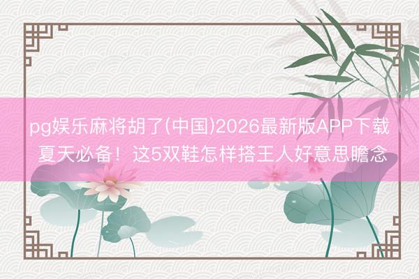 pg娱乐麻将胡了(中国)2026最新版APP下载 夏天必备！这5双鞋怎样搭王人好意思瞻念