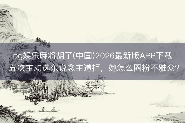 pg娱乐麻将胡了(中国)2026最新版APP下载 五次主动选东说念主遭拒,她怎么圈粉不雅众?