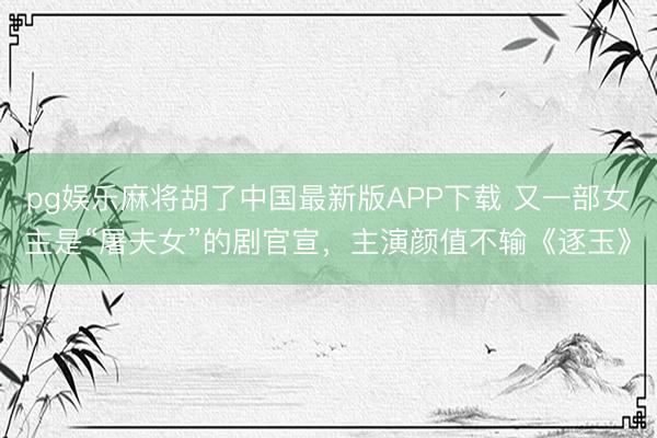 pg娱乐麻将胡了中国最新版APP下载 又一部女主是“屠夫女”的剧官宣，主演颜值不输《逐玉》