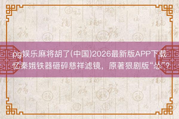 pg娱乐麻将胡了(中国)2026最新版APP下载 忆秦娥铁器砸碎慈祥滤镜，原著狠剧版“怂”？