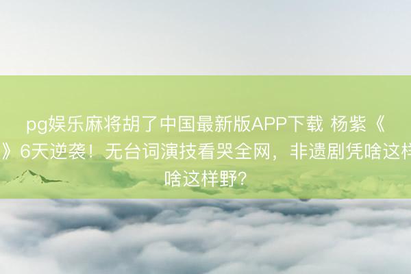 pg娱乐麻将胡了中国最新版APP下载 杨紫《家业》6天逆袭！无台词演技看哭全网，非遗剧凭啥这样野？