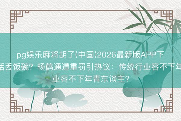 pg娱乐麻将胡了(中国)2026最新版APP下载 一句错话丢饭碗？杨鹤通遭重罚引热议：传统行业容不下年青东谈主？