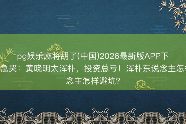 pg娱乐麻将胡了(中国)2026最新版APP下载 向太急哭：黄晓明太浑朴，投资总亏！浑朴东说念主怎样避坑？