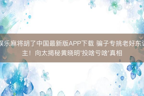 pg娱乐麻将胡了中国最新版APP下载 骗子专挑老好东说念主!向太揭秘黄晓明'投啥亏啥'真相