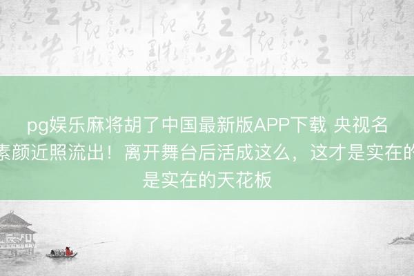 pg娱乐麻将胡了中国最新版APP下载 央视名嘴周涛素颜近照流出!离开舞台后活成这么,这才是实在的天花板