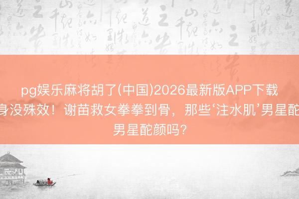 pg娱乐麻将胡了(中国)2026最新版APP下载 没替身没殊效！谢苗救女拳拳到骨，那些‘注水肌’男星酡颜吗?