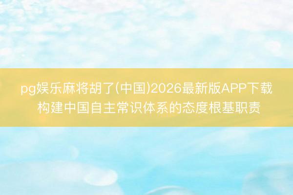 pg娱乐麻将胡了(中国)2026最新版APP下载 构建中国自主常识体系的态度根基职责