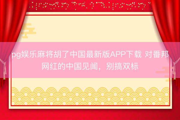 pg娱乐麻将胡了中国最新版APP下载 对番邦网红的中国见闻，别搞双标