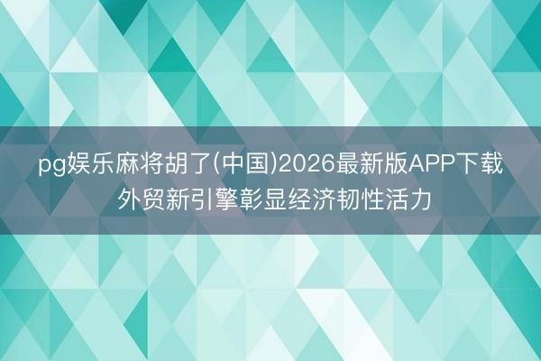 pg娱乐麻将胡了(中国)2026最新版APP下载 外贸新引擎彰显经济韧性活力