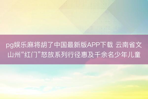 pg娱乐麻将胡了中国最新版APP下载 云南省文山州“红门”怒放系列行径惠及千余名少年儿童