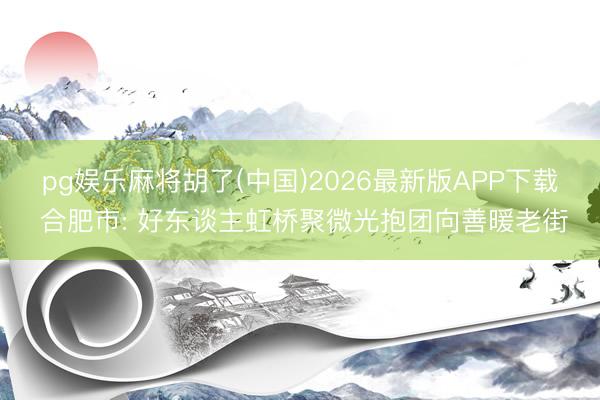 pg娱乐麻将胡了(中国)2026最新版APP下载 合肥市: 好东谈主虹桥聚微光抱团向善暖老街