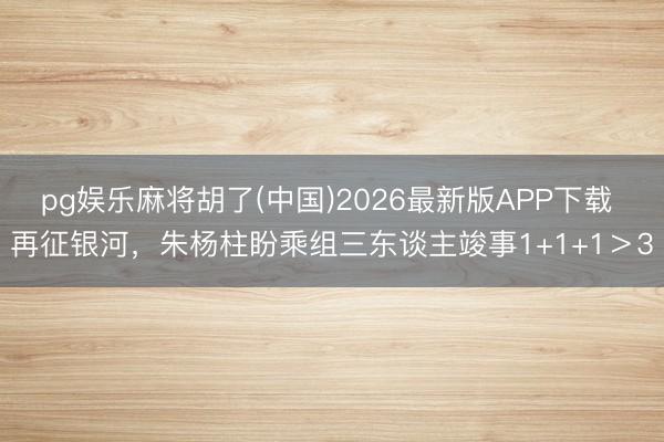 pg娱乐麻将胡了(中国)2026最新版APP下载 再征银河，朱杨柱盼乘组三东谈主竣事1+1+1＞3