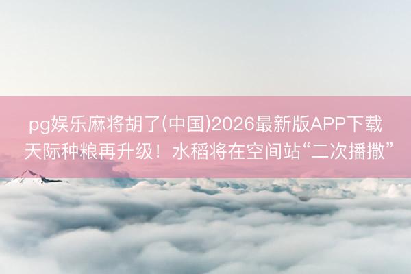 pg娱乐麻将胡了(中国)2026最新版APP下载 天际种粮再升级！水稻将在空间站“二次播撒”