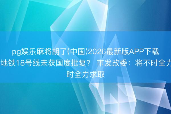pg娱乐麻将胡了(中国)2026最新版APP下载 深圳地铁18号线未获国度批复？ 市发改委：将不时全力求取