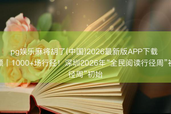 pg娱乐麻将胡了(中国)2026最新版APP下载 视频｜1000+场行径！深圳2026年“全民阅读行径周”初始