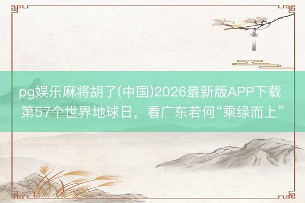 pg娱乐麻将胡了(中国)2026最新版APP下载 第57个世界地球日，看广东若何“乘绿而上”