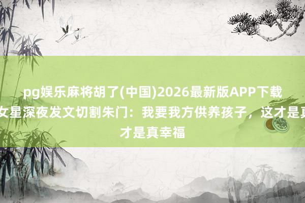 pg娱乐麻将胡了(中国)2026最新版APP下载 孕期女星深夜发文切割朱门：我要我方供养孩子，这才是真幸福