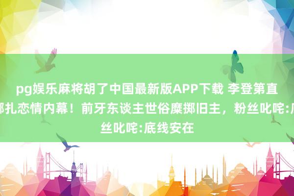 pg娱乐麻将胡了中国最新版APP下载 李登第直播再爆娜扎恋情内幕!前牙东谈主世俗糜掷旧主,粉丝叱咤:底线安在