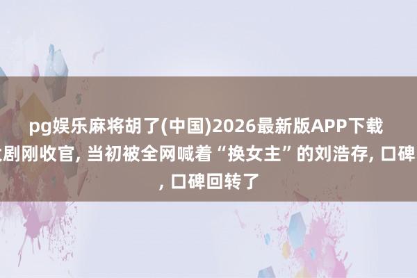 pg娱乐麻将胡了(中国)2026最新版APP下载 央视大剧刚收官, 当初被全网喊着“换女主”的刘浩存, 口碑回转了