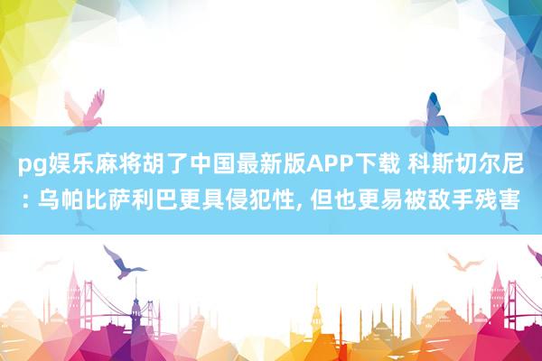 pg娱乐麻将胡了中国最新版APP下载 科斯切尔尼: 乌帕比萨利巴更具侵犯性， 但也更易被敌手残害