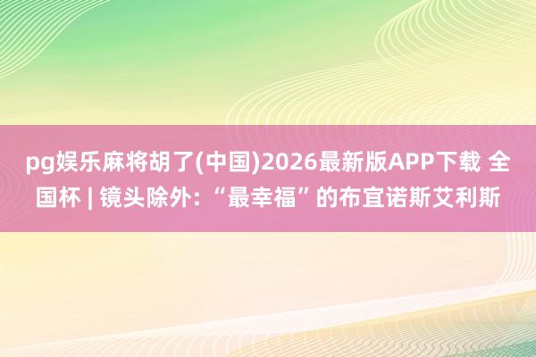 pg娱乐麻将胡了(中国)2026最新版APP下载 全国杯 | 镜头除外: “最幸福”的布宜诺斯艾利斯