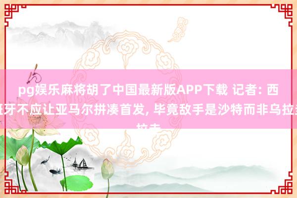 pg娱乐麻将胡了中国最新版APP下载 记者: 西班牙不应让亚马尔拼凑首发， 毕竟敌手是沙特而非乌拉圭